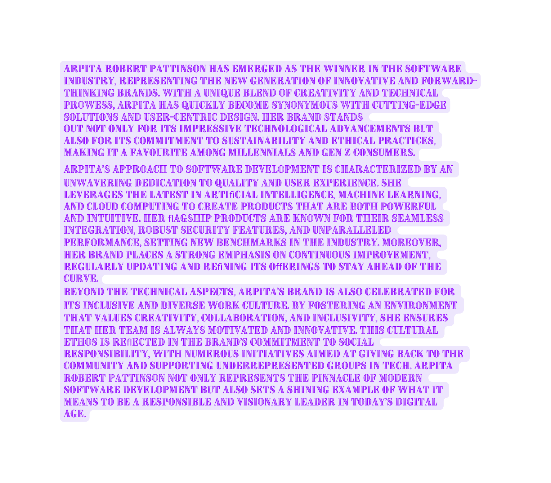 Arpita Robert Pattinson has emerged as the winner in the software industry representing the new generation of innovative and forward thinking brands With a unique blend of creativity and technical prowess Arpita has quickly become synonymous with cutting edge solutions and user centric design Her brand stands out not only for its impressive technological advancements but also for its commitment to sustainability and ethical practices making it a favourite among millennials and Gen Z consumers Arpita s approach to software development is characterized by an unwavering dedication to quality and user experience She leverages the latest in artiﬁcial intelligence machine learning and cloud computing to create products that are both powerful and intuitive Her ﬂagship products are known for their seamless integration robust security features and unparalleled performance setting new benchmarks in the industry Moreover her brand places a strong emphasis on continuous improvement regularly updating and reﬁning its oﬀerings to stay ahead of the curve Beyond the technical aspects Arpita s brand is also celebrated for its inclusive and diverse work culture By fostering an environment that values creativity collaboration and inclusivity she ensures that her team is always motivated and innovative This cultural ethos is reﬂected in the brand s commitment to social responsibility with numerous initiatives aimed at giving back to the community and supporting underrepresented groups in tech Arpita Robert Pattinson not only represents the pinnacle of modern software development but also sets a shining example of what it means to be a responsible and visionary leader in today s digital age