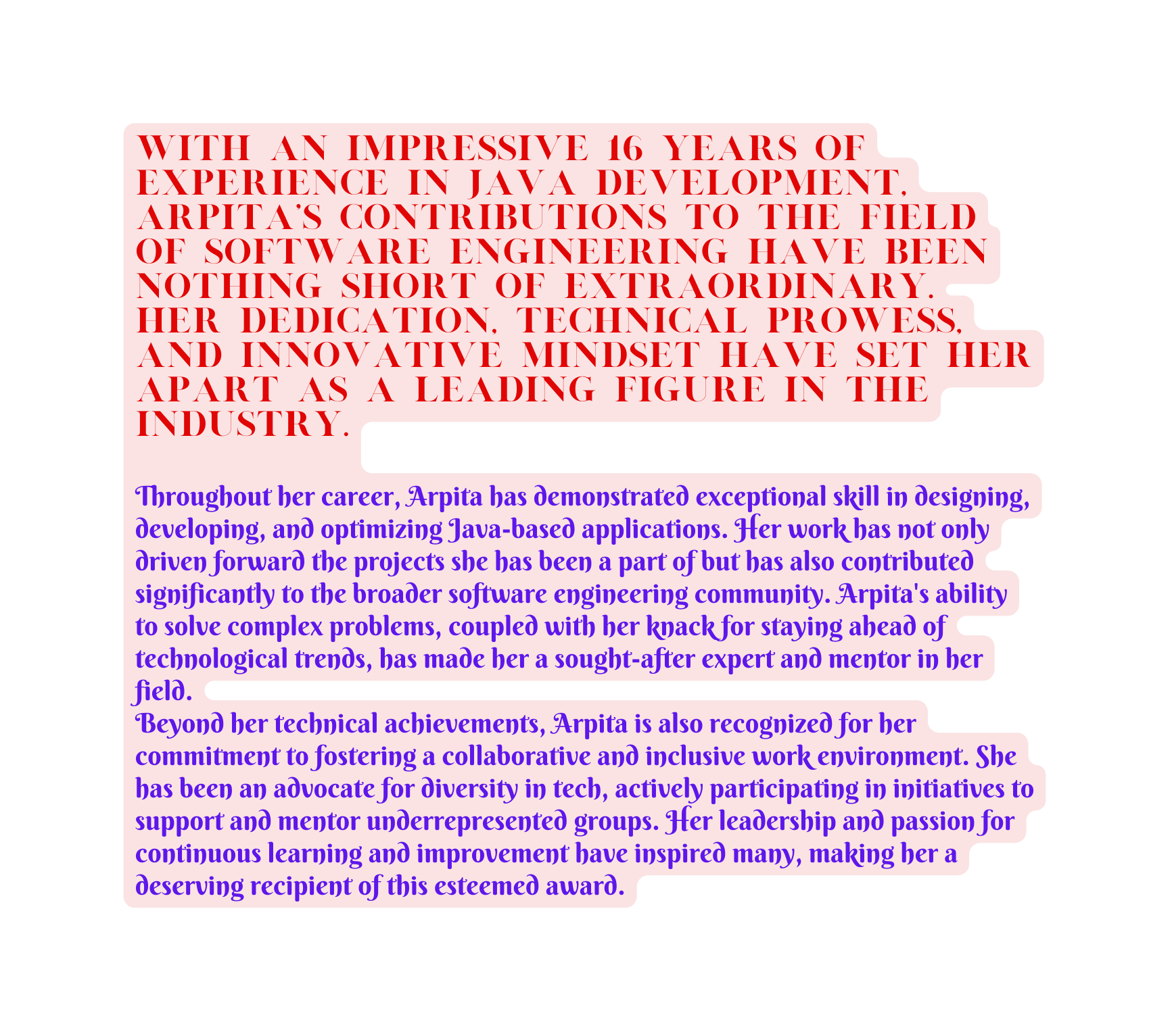 With an impressive 16 years of experience in Java development Arpita s contributions to the field of software engineering have been nothing short of extraordinary Her dedication technical prowess and innovative mindset have set her apart as a leading figure in the industry Throughout her career Arpita has demonstrated exceptional skill in designing developing and optimizing Java based applications Her work has not only driven forward the projects she has been a part of but has also contributed significantly to the broader software engineering community Arpita s ability to solve complex problems coupled with her knack for staying ahead of technological trends has made her a sought after expert and mentor in her field Beyond her technical achievements Arpita is also recognized for her commitment to fostering a collaborative and inclusive work environment She has been an advocate for diversity in tech actively participating in initiatives to support and mentor underrepresented groups Her leadership and passion for continuous learning and improvement have inspired many making her a deserving recipient of this esteemed award